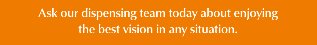Ask our dispensing team today about enjoying the best vision in any situation